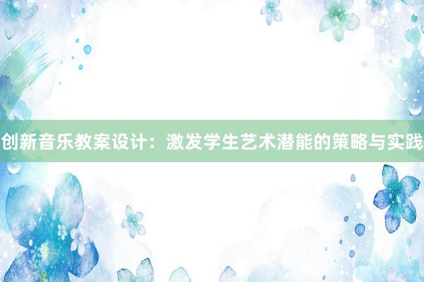 创新音乐教案设计：激发学生艺术潜能的策略与实践