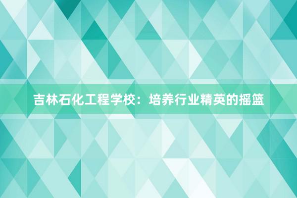 吉林石化工程学校：培养行业精英的摇篮